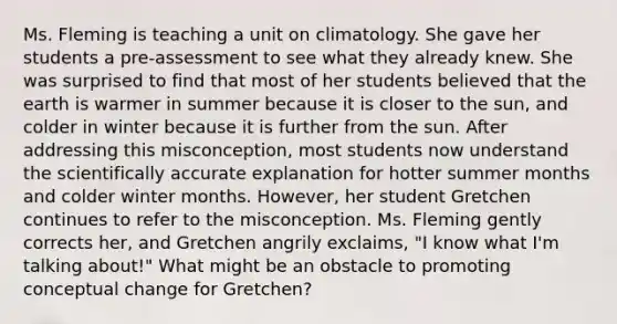 Ms. Fleming is teaching a unit on climatology. She gave her students a​ pre-assessment to see what they already knew. She was surprised to find that most of her students believed that the earth is warmer in summer because it is closer to the​ sun, and colder in winter because it is further from the sun. After addressing this​ misconception, most students now understand the scientifically accurate explanation for hotter summer months and colder winter months.​ However, her student Gretchen continues to refer to the misconception. Ms. Fleming gently corrects​ her, and Gretchen angrily​ exclaims, "I know what​ I'm talking​ about!" What might be an obstacle to promoting conceptual change for​ Gretchen?