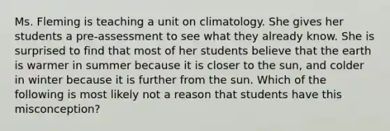 Ms. Fleming is teaching a unit on climatology. She gives her students a​ pre-assessment to see what they already know. She is surprised to find that most of her students believe that the earth is warmer in summer because it is closer to the​ sun, and colder in winter because it is further from the sun. Which of the following is most likely not a reason that students have this​ misconception?