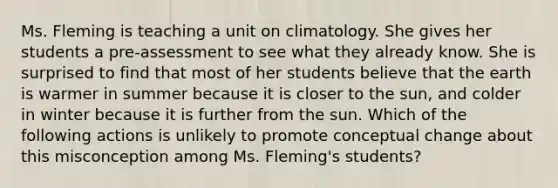 Ms. Fleming is teaching a unit on climatology. She gives her students a​ pre-assessment to see what they already know. She is surprised to find that most of her students believe that the earth is warmer in summer because it is closer to the​ sun, and colder in winter because it is further from the sun. Which of the following actions is unlikely to promote conceptual change about this misconception among Ms.​ Fleming's students?