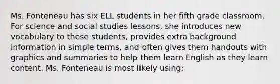 Ms. Fonteneau has six ELL students in her fifth grade classroom. For science and social studies lessons, she introduces new vocabulary to these students, provides extra background information in simple terms, and often gives them handouts with graphics and summaries to help them learn English as they learn content. Ms. Fonteneau is most likely using: