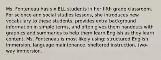 Ms. Fonteneau has six ELL students in her fifth grade classroom. For science and social studies lessons, she introduces new vocabulary to these students, provides extra background information in simple terms, and often gives them handouts with graphics and summaries to help them learn English as they learn content. Ms. Fonteneau is most likely using: structured English immersion. language maintenance. sheltered instruction. two-way immersion.