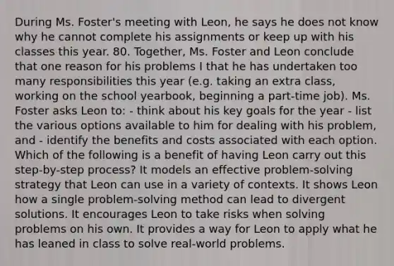 During Ms. Foster's meeting with Leon, he says he does not know why he cannot complete his assignments or keep up with his classes this year. 80. Together, Ms. Foster and Leon conclude that one reason for his problems I that he has undertaken too many responsibilities this year (e.g. taking an extra class, working on the school yearbook, beginning a part-time job). Ms. Foster asks Leon to: - think about his key goals for the year - list the various options available to him for dealing with his problem, and - identify the benefits and costs associated with each option. Which of the following is a benefit of having Leon carry out this step-by-step process? It models an effective problem-solving strategy that Leon can use in a variety of contexts. It shows Leon how a single problem-solving method can lead to divergent solutions. It encourages Leon to take risks when solving problems on his own. It provides a way for Leon to apply what he has leaned in class to solve real-world problems.