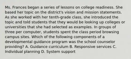 Ms. Frances began a series of lessons on college readiness. She based her topic on the district's vision and mission statements. As she worked with her tenth-grade class, she introduced the topic and told students that they would be looking up colleges or universities that she had selected as examples. In groups of three per computer, students spent the class period browsing campus sites. Which of the following components of a developmental guidance program was the school counselor providing? A. Guidance curriculum B. Responsive services C. Individual planning D. System support