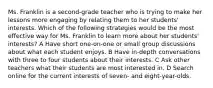 Ms. Franklin is a second-grade teacher who is trying to make her lessons more engaging by relating them to her students' interests. Which of the following strategies would be the most effective way for Ms. Franklin to learn more about her students' interests? A Have short one-on-one or small group discussions about what each student enjoys. B Have in-depth conversations with three to four students about their interests. C Ask other teachers what their students are most interested in. D Search online for the current interests of seven- and eight-year-olds.