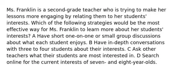 Ms. Franklin is a second-grade teacher who is trying to make her lessons more engaging by relating them to her students' interests. Which of the following strategies would be the most effective way for Ms. Franklin to learn more about her students' interests? A Have short one-on-one or small group discussions about what each student enjoys. B Have in-depth conversations with three to four students about their interests. C Ask other teachers what their students are most interested in. D Search online for the current interests of seven- and eight-year-olds.