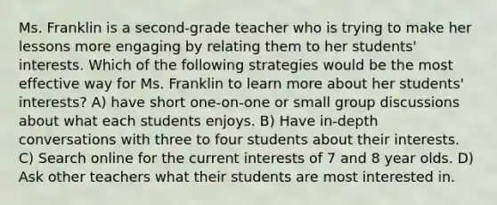 Ms. Franklin is a second-grade teacher who is trying to make her lessons more engaging by relating them to her students' interests. Which of the following strategies would be the most effective way for Ms. Franklin to learn more about her students' interests? A) have short one-on-one or small group discussions about what each students enjoys. B) Have in-depth conversations with three to four students about their interests. C) Search online for the current interests of 7 and 8 year olds. D) Ask other teachers what their students are most interested in.