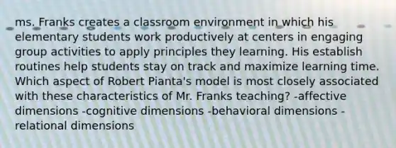 ms. Franks creates a classroom environment in which his elementary students work productively at centers in engaging group activities to apply principles they learning. His establish routines help students stay on track and maximize learning time. Which aspect of Robert Pianta's model is most closely associated with these characteristics of Mr. Franks teaching? -affective dimensions -cognitive dimensions -behavioral dimensions -relational dimensions