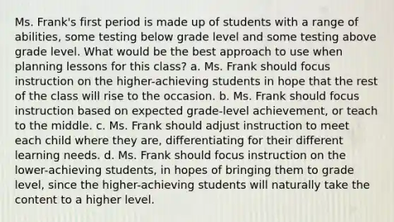 Ms. Frank's first period is made up of students with a range of abilities, some testing below grade level and some testing above grade level. What would be the best approach to use when planning lessons for this class? a. Ms. Frank should focus instruction on the higher-achieving students in hope that the rest of the class will rise to the occasion. b. Ms. Frank should focus instruction based on expected grade-level achievement, or teach to the middle. c. Ms. Frank should adjust instruction to meet each child where they are, differentiating for their different learning needs. d. Ms. Frank should focus instruction on the lower-achieving students, in hopes of bringing them to grade level, since the higher-achieving students will naturally take the content to a higher level.