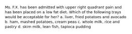 Ms. F.X. has been admitted with upper right quadrant pain and has been placed on a low fat diet. Which of the following trays would be acceptable for her? a. liver, fried potatoes and avocado b. ham, mashed potatoes, cream peas c. whole milk, rice and pastry d. skim milk, lean fish, tapioca pudding