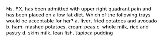 Ms. F.X. has been admitted with upper right quadrant pain and has been placed on a low fat diet. Which of the following trays would be acceptable for her? a. liver, fried potatoes and avocado b. ham, mashed potatoes, cream peas c. whole milk, rice and pastry d. skim milk, lean fish, tapioca pudding