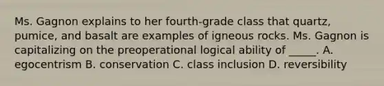 Ms. Gagnon explains to her fourth-grade class that quartz, pumice, and basalt are examples of igneous rocks. Ms. Gagnon is capitalizing on the preoperational logical ability of _____. A. egocentrism B. conservation C. class inclusion D. reversibility