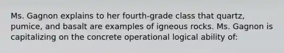 Ms. Gagnon explains to her fourth-grade class that quartz, pumice, and basalt are examples of igneous rocks. Ms. Gagnon is capitalizing on the concrete operational logical ability of: