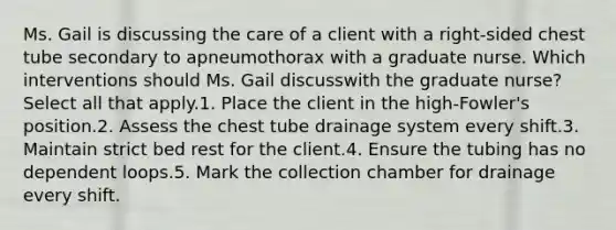 Ms. Gail is discussing the care of a client with a right-sided chest tube secondary to apneumothorax with a graduate nurse. Which interventions should Ms. Gail discusswith the graduate nurse? Select all that apply.1. Place the client in the high-Fowler's position.2. Assess the chest tube drainage system every shift.3. Maintain strict bed rest for the client.4. Ensure the tubing has no dependent loops.5. Mark the collection chamber for drainage every shift.