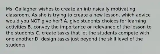 Ms. Gallagher wishes to create an intrinsically motivating classroom. As she is trying to create a new lesson, which advice would you NOT give her? A. give students choices for learning activities B. convey the importance or relevance of the lesson to the students C. create tasks that let the students compete with one another D. design tasks just beyond the skill level of the students