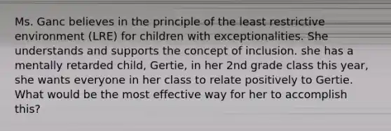 Ms. Ganc believes in the principle of the least restrictive environment (LRE) for children with exceptionalities. She understands and supports the concept of inclusion. she has a mentally retarded child, Gertie, in her 2nd grade class this year, she wants everyone in her class to relate positively to Gertie. What would be the most effective way for her to accomplish this?