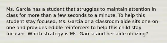 Ms. Garcia has a student that struggles to maintain attention in class for more than a few seconds to a minute. To help this student stay focused, Ms. Garcia or a classroom aide sits one-on-one and provides edible reinforcers to help this child stay focused. Which strategy is Ms. Garcia and her aide utilizing?