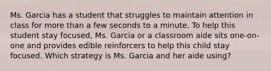 Ms. Garcia has a student that struggles to maintain attention in class for more than a few seconds to a minute. To help this student stay focused, Ms. Garcia or a classroom aide sits one-on-one and provides edible reinforcers to help this child stay focused. Which strategy is Ms. Garcia and her aide using?