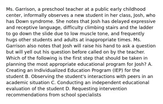 Ms. Garrison, a preschool teacher at a public early childhood center, informally observes a new student in her class, Josh, who has Down syndrome. She notes that Josh has delayed expressive and receptive language, difficulty climbing stairs and the ladder to go down the slide due to low muscle tone, and frequently hugs other students and adults at inappropriate times. Ms. Garrison also notes that Josh will raise his hand to ask a question but will yell out his question before called on by the teacher. Which of the following is the first step that should be taken in planning the most appropriate educational program for Josh? A. Creating an Individualized Education Program (IEP) for the student B. Observing the student's interactions with peers in an academic situation C. Conducting an independent educational evaluation of the student D. Requesting intervention recommendations from school specialists