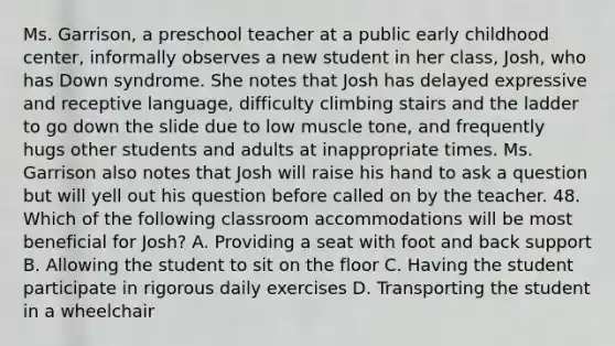 Ms. Garrison, a preschool teacher at a public early childhood center, informally observes a new student in her class, Josh, who has Down syndrome. She notes that Josh has delayed expressive and receptive language, difficulty climbing stairs and the ladder to go down the slide due to low muscle tone, and frequently hugs other students and adults at inappropriate times. Ms. Garrison also notes that Josh will raise his hand to ask a question but will yell out his question before called on by the teacher. 48. Which of the following classroom accommodations will be most beneficial for Josh? A. Providing a seat with foot and back support B. Allowing the student to sit on the floor C. Having the student participate in rigorous daily exercises D. Transporting the student in a wheelchair