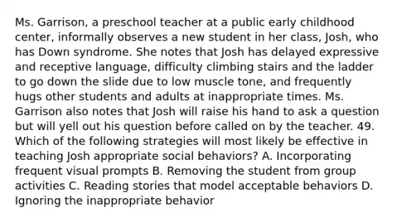 Ms. Garrison, a preschool teacher at a public early childhood center, informally observes a new student in her class, Josh, who has Down syndrome. She notes that Josh has delayed expressive and receptive language, difficulty climbing stairs and the ladder to go down the slide due to low muscle tone, and frequently hugs other students and adults at inappropriate times. Ms. Garrison also notes that Josh will raise his hand to ask a question but will yell out his question before called on by the teacher. 49. Which of the following strategies will most likely be effective in teaching Josh appropriate social behaviors? A. Incorporating frequent visual prompts B. Removing the student from group activities C. Reading stories that model acceptable behaviors D. Ignoring the inappropriate behavior