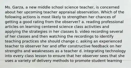 Ms. Garza, a new middle school science teacher, is concerned about her upcoming teacher appraisal observation. Which of the following actions is most likely to strengthen her chances of getting a good rating from the observer? a. reading professional articles on learning centered science class activities and applying the strategies in her classes b. video recording several of her classes and then watching the recordings to identify teaching practices she should change c. asking an experienced teacher to observer her and offer constructive feedback on her strengths and weaknesses as a teacher d. integrating technology into every class lesson to ensure that her observer sees that she uses a variety of delivery methods to promote student learning