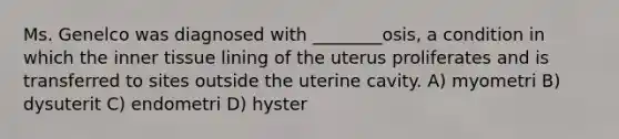 Ms. Genelco was diagnosed with ________osis, a condition in which the inner tissue lining of the uterus proliferates and is transferred to sites outside the uterine cavity. A) myometri B) dysuterit C) endometri D) hyster