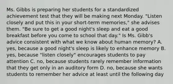 Ms. Gibbs is preparing her students for a standardized achievement test that they will be making next Monday. "Listen closely and put this in your short-term memories," she advises them. "Be sure to get a good night's sleep and eat a good breakfast before you come to school that day." Is Ms. Gibb's advice consistent with what we know about human memory? A. yes, because a good night's sleep is likely to enhance memory B. yes, because "listen closely" encourages students to pay attention C. no, because students rarely remember information that they get only in an auditory form D. no, because she wants students to remember her advice at least until the following day