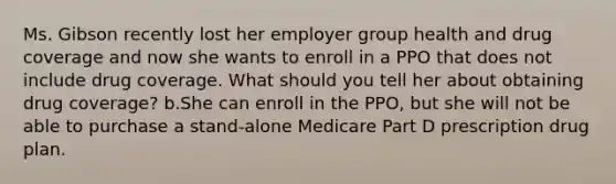 Ms. Gibson recently lost her employer group health and drug coverage and now she wants to enroll in a PPO that does not include drug coverage. What should you tell her about obtaining drug coverage? b.She can enroll in the PPO, but she will not be able to purchase a stand-alone Medicare Part D prescription drug plan.