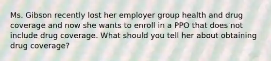 Ms. Gibson recently lost her employer group health and drug coverage and now she wants to enroll in a PPO that does not include drug coverage. What should you tell her about obtaining drug coverage?