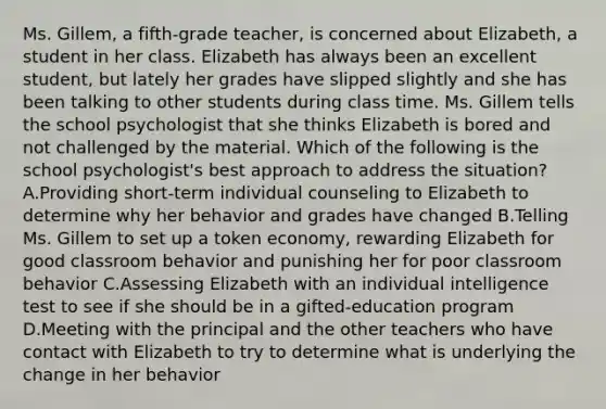 Ms. Gillem, a fifth-grade teacher, is concerned about Elizabeth, a student in her class. Elizabeth has always been an excellent student, but lately her grades have slipped slightly and she has been talking to other students during class time. Ms. Gillem tells the school psychologist that she thinks Elizabeth is bored and not challenged by the material. Which of the following is the school psychologist's best approach to address the situation? A.Providing short-term individual counseling to Elizabeth to determine why her behavior and grades have changed B.Telling Ms. Gillem to set up a token economy, rewarding Elizabeth for good classroom behavior and punishing her for poor classroom behavior C.Assessing Elizabeth with an individual intelligence test to see if she should be in a gifted-education program D.Meeting with the principal and the other teachers who have contact with Elizabeth to try to determine what is underlying the change in her behavior