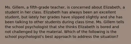 Ms. Gillem, a fifth-grade teacher, is concerned about Elizabeth, a student in her class. Elizabeth has always been an excellent student, but lately her grades have slipped slightly and she has been talking to other students during class time. Ms. Gillem tells the school psychologist that she thinks Elizabeth is bored and not challenged by the material. Which of the following is the school psychologist's best approach to address the situation?