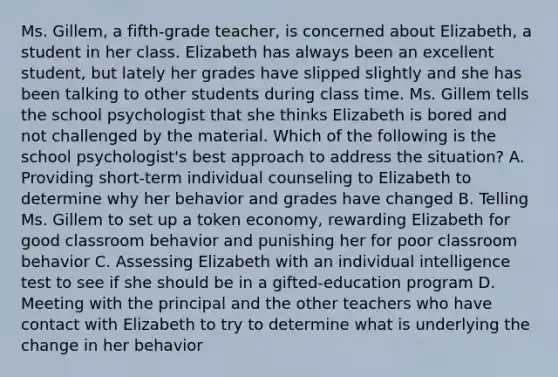 Ms. Gillem, a fifth-grade teacher, is concerned about Elizabeth, a student in her class. Elizabeth has always been an excellent student, but lately her grades have slipped slightly and she has been talking to other students during class time. Ms. Gillem tells the school psychologist that she thinks Elizabeth is bored and not challenged by the material. Which of the following is the school psychologist's best approach to address the situation? A. Providing short-term individual counseling to Elizabeth to determine why her behavior and grades have changed B. Telling Ms. Gillem to set up a token economy, rewarding Elizabeth for good classroom behavior and punishing her for poor classroom behavior C. Assessing Elizabeth with an individual intelligence test to see if she should be in a gifted-education program D. Meeting with the principal and the other teachers who have contact with Elizabeth to try to determine what is underlying the change in her behavior