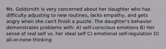 Ms. Goldsmith is very concerned about her daughter who has difficulty adjusting to new routines, lacks empathy, and gets angry when she can't finish a puzzle. The daughter's behavior demonstrates problems with: A) self-conscious emotions B) Her sense of real self vs. her ideal self C) emotional self-regulation D) all-or-none thinking