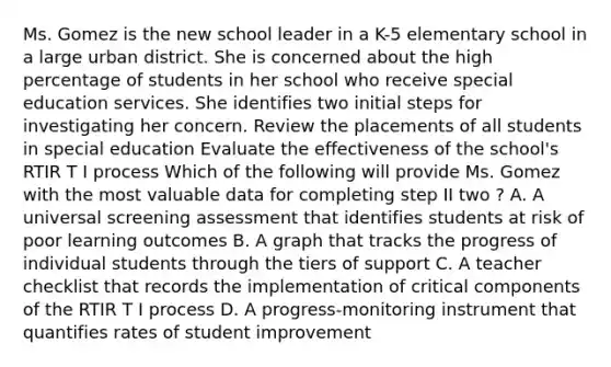 Ms. Gomez is the new school leader in a K-5 elementary school in a large urban district. She is concerned about the high percentage of students in her school who receive special education services. She identifies two initial steps for investigating her concern. Review the placements of all students in special education Evaluate the effectiveness of the school's RTIR T I process Which of the following will provide Ms. Gomez with the most valuable data for completing step II two ? A. A universal screening assessment that identifies students at risk of poor learning outcomes B. A graph that tracks the progress of individual students through the tiers of support C. A teacher checklist that records the implementation of critical components of the RTIR T I process D. A progress-monitoring instrument that quantifies rates of student improvement