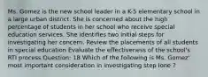 Ms. Gomez is the new school leader in a K-5 elementary school in a large urban district. She is concerned about the high percentage of students in her school who receive special education services. She identifies two initial steps for investigating her concern. Review the placements of all students in special education Evaluate the effectiveness of the school's RTI process Question: 18 Which of the following is Ms. Gomez' most important consideration in investigating step Ione ?