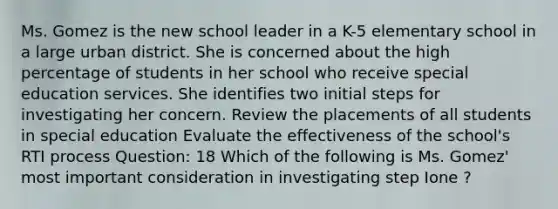 Ms. Gomez is the new school leader in a K-5 elementary school in a large urban district. She is concerned about the high percentage of students in her school who receive special education services. She identifies two initial steps for investigating her concern. Review the placements of all students in special education Evaluate the effectiveness of the school's RTI process Question: 18 Which of the following is Ms. Gomez' most important consideration in investigating step Ione ?