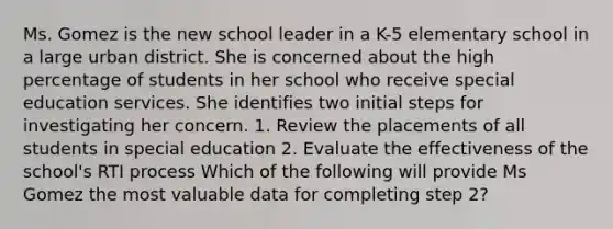 Ms. Gomez is the new school leader in a K-5 elementary school in a large urban district. She is concerned about the high percentage of students in her school who receive special education services. She identifies two initial steps for investigating her concern. 1. Review the placements of all students in special education 2. Evaluate the effectiveness of the school's RTI process Which of the following will provide Ms Gomez the most valuable data for completing step 2?