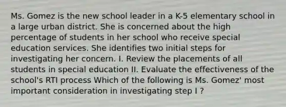 Ms. Gomez is the new school leader in a K-5 elementary school in a large urban district. She is concerned about the high percentage of students in her school who receive special education services. She identifies two initial steps for investigating her concern. I. Review the placements of all students in special education II. Evaluate the effectiveness of the school's RTI process Which of the following is Ms. Gomez' most important consideration in investigating step I ?