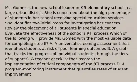 Ms. Gomez is the new school leader in K-5 elementary school in a large urban district. She is concerned about the high percentage of students in her school receiving special education services. She identifies two initial steps for investigating her concern. Review the placement of all students in special education Evaluate the effectiveness of the school's RTI process Which of the following will provide Ms. Gomez with the most valuable data for completing step II? A. A universal screening assessment that identifies students at risk of poor learning outcomes B. A graph that tracks the progress of individual students through the tiers of support C. A teacher checklist that records the implementation of critical components of the RTI process D. A program-monitoring instrument that quantifies rates of student improvement