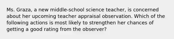 Ms. Graza, a new middle-school science teacher, is concerned about her upcoming teacher appraisal observation. Which of the following actions is most likely to strengthen her chances of getting a good rating from the observer?