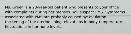 Ms. Green is a 23-year-old patient who presents to your office with complaints during her menses. You suspect PMS. Symptoms associated with PMS are probably caused by: ovulation. thickening of the uterine lining. elevations in body temperature. fluctuations in hormone levels.