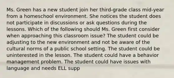 Ms. Green has a new student join her third-grade class mid-year from a homeschool environment. She notices the student does not participate in discussions or ask questions during the lessons. Which of the following should Ms. Green first consider when approaching this classroom issue? The student could be adjusting to the new environment and not be aware of the cultural norms of a public school setting. The student could be uninterested in the lesson. The student could have a behavior management problem. The student could have issues with language and needs ELL supp