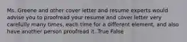 Ms. Greene and other cover letter and resume experts would advise you to proofread your resume and cover letter very carefully many times, each time for a different element, and also have another person proofread it. True False