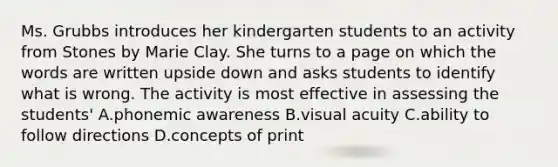 Ms. Grubbs introduces her kindergarten students to an activity from Stones by Marie Clay. She turns to a page on which the words are written upside down and asks students to identify what is wrong. The activity is most effective in assessing the students' A.phonemic awareness B.visual acuity C.ability to follow directions D.concepts of print