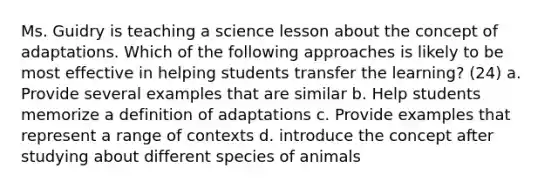 Ms. Guidry is teaching a science lesson about the concept of adaptations. Which of the following approaches is likely to be most effective in helping students transfer the learning? (24) a. Provide several examples that are similar b. Help students memorize a definition of adaptations c. Provide examples that represent a range of contexts d. introduce the concept after studying about different species of animals