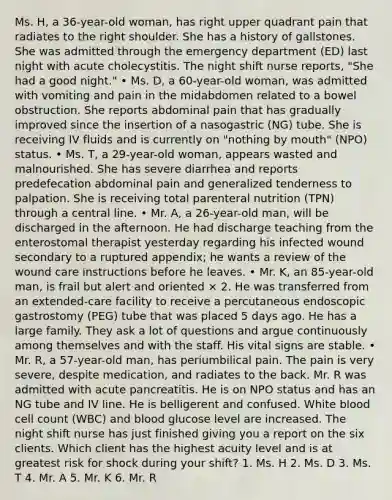 Ms. H, a 36-year-old woman, has right upper quadrant pain that radiates to the right shoulder. She has a history of gallstones. She was admitted through the emergency department (ED) last night with acute cholecystitis. The night shift nurse reports, "She had a good night." • Ms. D, a 60-year-old woman, was admitted with vomiting and pain in the midabdomen related to a bowel obstruction. She reports abdominal pain that has gradually improved since the insertion of a nasogastric (NG) tube. She is receiving IV fluids and is currently on "nothing by mouth" (NPO) status. • Ms. T, a 29-year-old woman, appears wasted and malnourished. She has severe diarrhea and reports predefecation abdominal pain and generalized tenderness to palpation. She is receiving total parenteral nutrition (TPN) through a central line. • Mr. A, a 26-year-old man, will be discharged in the afternoon. He had discharge teaching from the enterostomal therapist yesterday regarding his infected wound secondary to a ruptured appendix; he wants a review of the wound care instructions before he leaves. • Mr. K, an 85-year-old man, is frail but alert and oriented × 2. He was transferred from an extended-care facility to receive a percutaneous endoscopic gastrostomy (PEG) tube that was placed 5 days ago. He has a large family. They ask a lot of questions and argue continuously among themselves and with the staff. His vital signs are stable. • Mr. R, a 57-year-old man, has periumbilical pain. The pain is very severe, despite medication, and radiates to the back. Mr. R was admitted with acute pancreatitis. He is on NPO status and has an NG tube and IV line. He is belligerent and confused. White blood cell count (WBC) and blood glucose level are increased. The night shift nurse has just finished giving you a report on the six clients. Which client has the highest acuity level and is at greatest risk for shock during your shift? 1. Ms. H 2. Ms. D 3. Ms. T 4. Mr. A 5. Mr. K 6. Mr. R