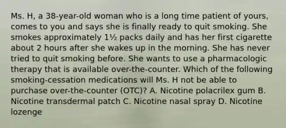 Ms. H, a 38-year-old woman who is a long time patient of yours, comes to you and says she is finally ready to quit smoking. She smokes approximately 1½ packs daily and has her first cigarette about 2 hours after she wakes up in the morning. She has never tried to quit smoking before. She wants to use a pharmacologic therapy that is available over-the-counter. Which of the following smoking-cessation medications will Ms. H not be able to purchase over-the-counter (OTC)? A. Nicotine polacrilex gum B. Nicotine transdermal patch C. Nicotine nasal spray D. Nicotine lozenge