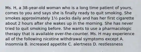 Ms. H, a 38-year-old woman who is a long time patient of yours, comes to you and says she is finally ready to quit smoking. She smokes approximately 1½ packs daily and has her first cigarette about 2 hours after she wakes up in the morning. She has never tried to quit smoking before. She wants to use a pharmacologic therapy that is available over-the-counter. Ms. H may experience all of the following nicotine withdrawal symptoms except A. insomnia B. increased appetite C. alertness D. restlessness