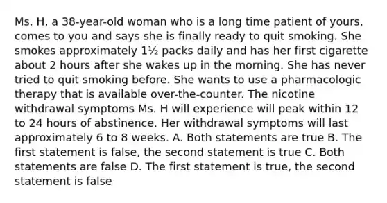 Ms. H, a 38-year-old woman who is a long time patient of yours, comes to you and says she is finally ready to quit smoking. She smokes approximately 1½ packs daily and has her first cigarette about 2 hours after she wakes up in the morning. She has never tried to quit smoking before. She wants to use a pharmacologic therapy that is available over-the-counter. The nicotine withdrawal symptoms Ms. H will experience will peak within 12 to 24 hours of abstinence. Her withdrawal symptoms will last approximately 6 to 8 weeks. A. Both statements are true B. The first statement is false, the second statement is true C. Both statements are false D. The first statement is true, the second statement is false