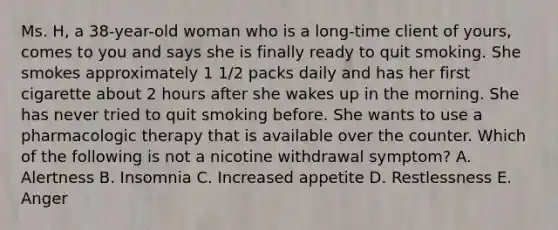 Ms. H, a 38-year-old woman who is a long-time client of yours, comes to you and says she is finally ready to quit smoking. She smokes approximately 1 1/2 packs daily and has her first cigarette about 2 hours after she wakes up in the morning. She has never tried to quit smoking before. She wants to use a pharmacologic therapy that is available over the counter. Which of the following is not a nicotine withdrawal symptom? A. Alertness B. Insomnia C. Increased appetite D. Restlessness E. Anger